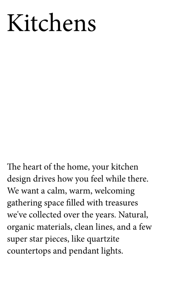 Kitchens
The heart of the home, your kitchen design drives how you feel while there. We want a calm, warm, welcoming gathering space filled with treasures we've collected over the years. Natural, organic materials, clean lines, and a few super star pieces, like quartzite countertops and pendant lights. 